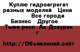 Куплю гидроагрегат разных моделей › Цена ­ 1 000 - Все города Бизнес » Другое   . Тыва респ.,Ак-Довурак г.